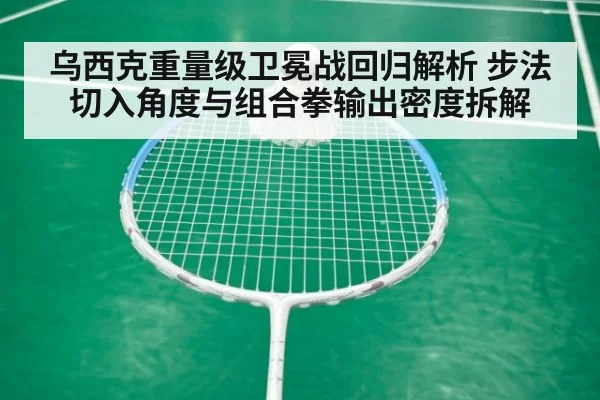 乌西克重量级卫冕战回归解析 步法切入角度与组合拳输出密度拆解