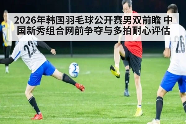 2026年韩国羽毛球公开赛男双前瞻 中国新秀组合网前争夺与多拍耐心评估